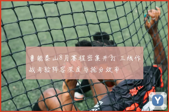 鲁能泰山8月赛程密集开打 三线作战考验阵容深度与抢分效率