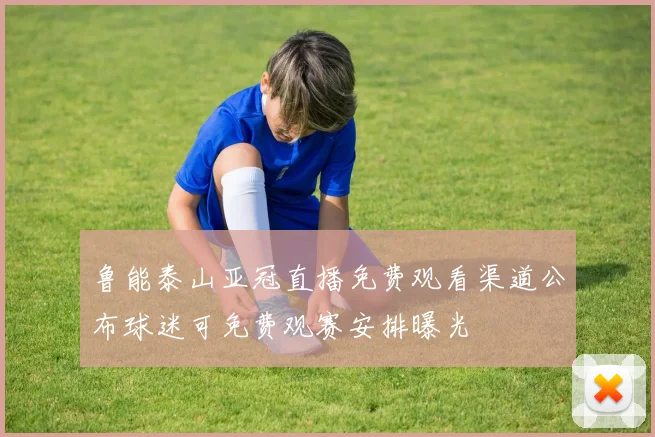 鲁能泰山亚冠直播免费观看渠道公布球迷可免费观赛安排曝光