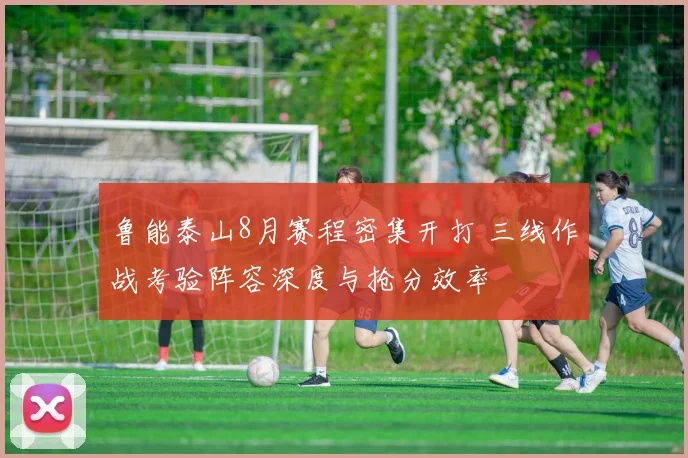 鲁能泰山8月赛程密集开打 三线作战考验阵容深度与抢分效率