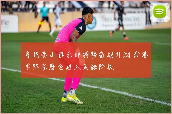 鲁能泰山俱乐部调整备战计划 新赛季阵容磨合进入关键阶段
