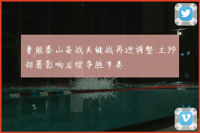 鲁能泰山备战关键战再迎调整 主帅部署影响后续争胜节奏