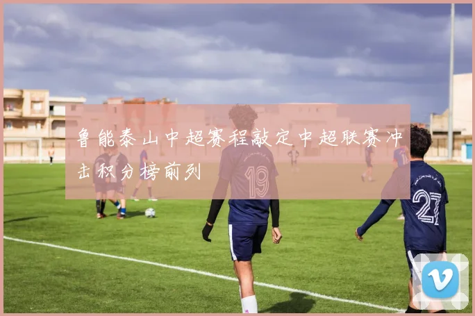 鲁能泰山中超赛程敲定中超联赛冲击积分榜前列