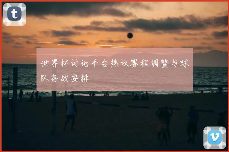 世界杯讨论平台热议赛程调整与球队备战安排