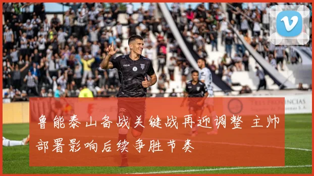 鲁能泰山备战关键战再迎调整 主帅部署影响后续争胜节奏