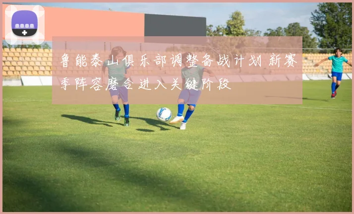 鲁能泰山俱乐部调整备战计划 新赛季阵容磨合进入关键阶段