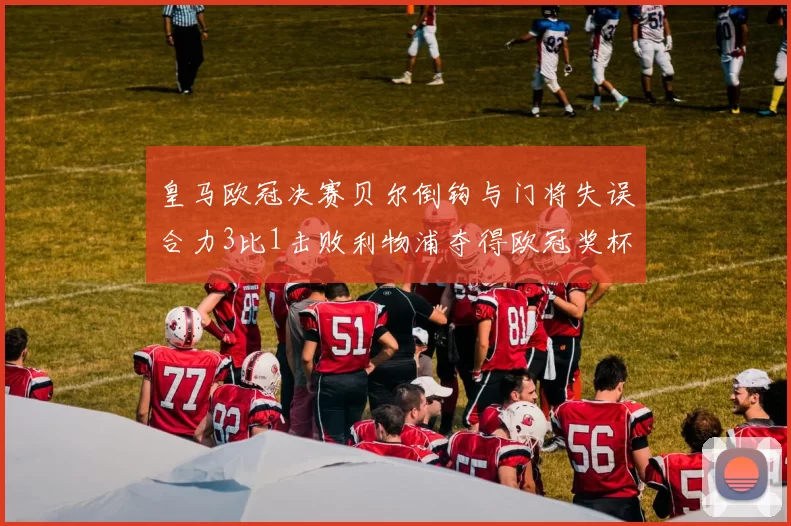 皇马欧冠决赛贝尔倒钩与门将失误合力3比1击败利物浦夺得欧冠奖杯