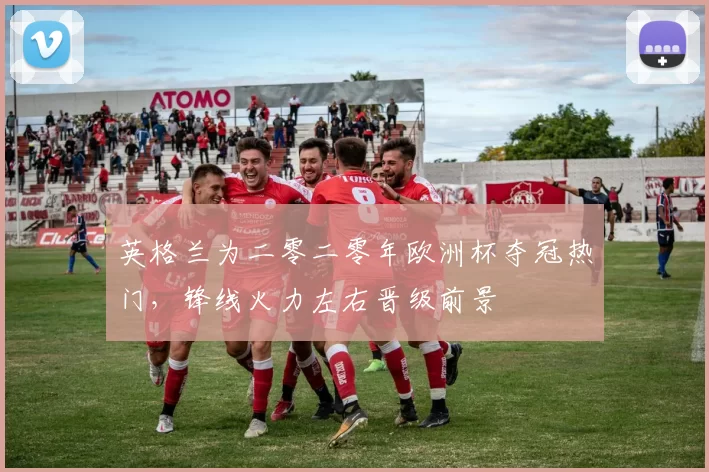 英格兰为二零二零年欧洲杯夺冠热门，锋线火力左右晋级前景