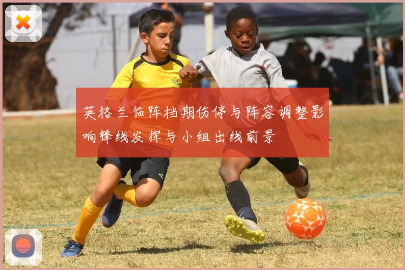 英格兰临阵档期伤停与阵容调整影响锋线发挥与小组出线前景